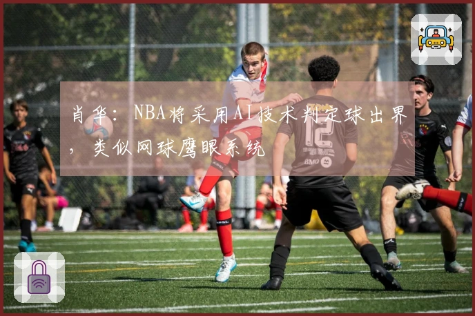 肖华：NBA将采用AI技术判定球出界，类似网球鹰眼系统