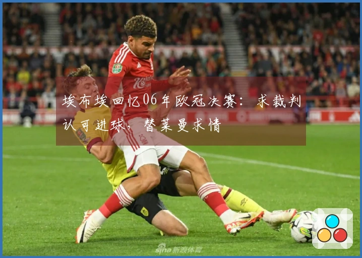 埃布埃回忆06年欧冠决赛：求裁判认可进球，替莱曼求情