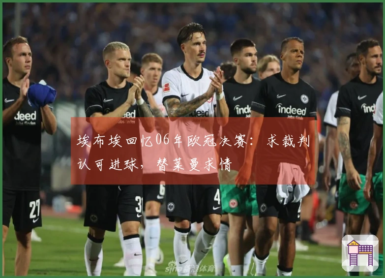 埃布埃回忆06年欧冠决赛：求裁判认可进球，替莱曼求情
